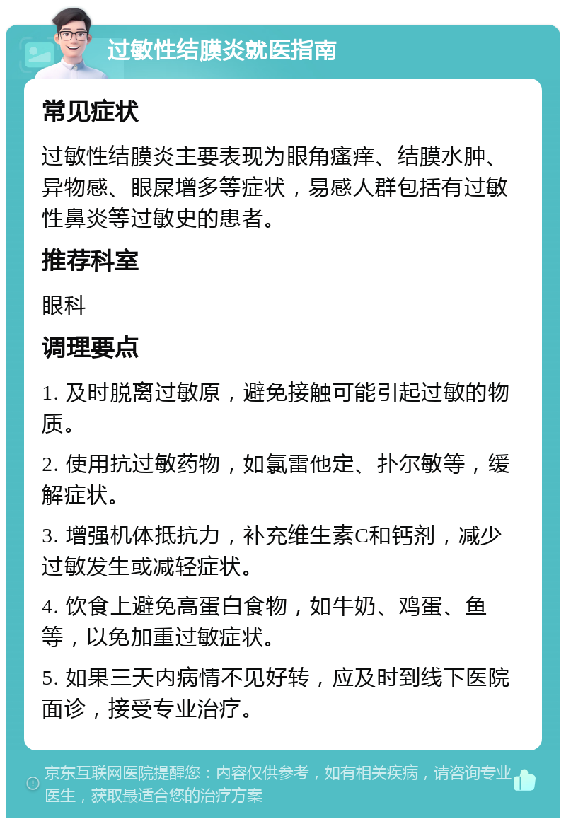 过敏性结膜炎就医指南 常见症状 过敏性结膜炎主要表现为眼角瘙痒、结膜水肿、异物感、眼屎增多等症状，易感人群包括有过敏性鼻炎等过敏史的患者。 推荐科室 眼科 调理要点 1. 及时脱离过敏原，避免接触可能引起过敏的物质。 2. 使用抗过敏药物，如氯雷他定、扑尔敏等，缓解症状。 3. 增强机体抵抗力，补充维生素C和钙剂，减少过敏发生或减轻症状。 4. 饮食上避免高蛋白食物，如牛奶、鸡蛋、鱼等，以免加重过敏症状。 5. 如果三天内病情不见好转，应及时到线下医院面诊，接受专业治疗。