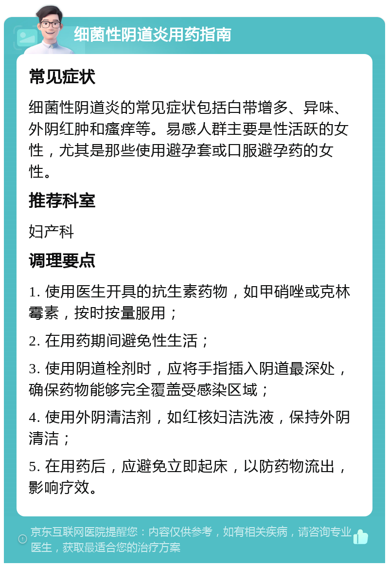 细菌性阴道炎用药指南 常见症状 细菌性阴道炎的常见症状包括白带增多、异味、外阴红肿和瘙痒等。易感人群主要是性活跃的女性，尤其是那些使用避孕套或口服避孕药的女性。 推荐科室 妇产科 调理要点 1. 使用医生开具的抗生素药物，如甲硝唑或克林霉素，按时按量服用； 2. 在用药期间避免性生活； 3. 使用阴道栓剂时，应将手指插入阴道最深处，确保药物能够完全覆盖受感染区域； 4. 使用外阴清洁剂，如红核妇洁洗液，保持外阴清洁； 5. 在用药后，应避免立即起床，以防药物流出，影响疗效。