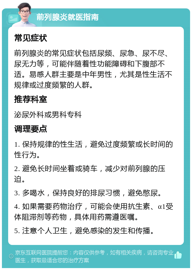 前列腺炎就医指南 常见症状 前列腺炎的常见症状包括尿频、尿急、尿不尽、尿无力等，可能伴随着性功能障碍和下腹部不适。易感人群主要是中年男性，尤其是性生活不规律或过度频繁的人群。 推荐科室 泌尿外科或男科专科 调理要点 1. 保持规律的性生活，避免过度频繁或长时间的性行为。 2. 避免长时间坐着或骑车，减少对前列腺的压迫。 3. 多喝水，保持良好的排尿习惯，避免憋尿。 4. 如果需要药物治疗，可能会使用抗生素、α1受体阻滞剂等药物，具体用药需遵医嘱。 5. 注意个人卫生，避免感染的发生和传播。