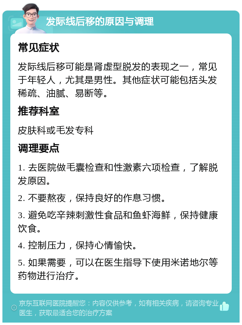 发际线后移的原因与调理 常见症状 发际线后移可能是肾虚型脱发的表现之一，常见于年轻人，尤其是男性。其他症状可能包括头发稀疏、油腻、易断等。 推荐科室 皮肤科或毛发专科 调理要点 1. 去医院做毛囊检查和性激素六项检查，了解脱发原因。 2. 不要熬夜，保持良好的作息习惯。 3. 避免吃辛辣刺激性食品和鱼虾海鲜，保持健康饮食。 4. 控制压力，保持心情愉快。 5. 如果需要，可以在医生指导下使用米诺地尔等药物进行治疗。