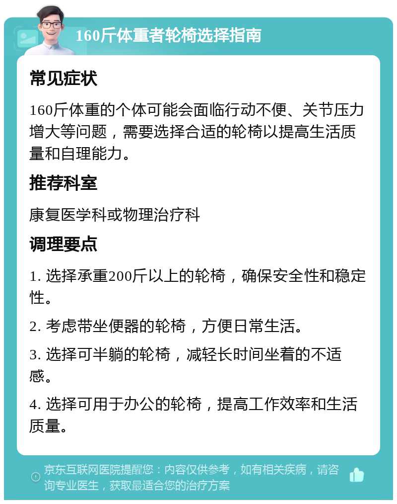 160斤体重者轮椅选择指南 常见症状 160斤体重的个体可能会面临行动不便、关节压力增大等问题，需要选择合适的轮椅以提高生活质量和自理能力。 推荐科室 康复医学科或物理治疗科 调理要点 1. 选择承重200斤以上的轮椅，确保安全性和稳定性。 2. 考虑带坐便器的轮椅，方便日常生活。 3. 选择可半躺的轮椅，减轻长时间坐着的不适感。 4. 选择可用于办公的轮椅，提高工作效率和生活质量。