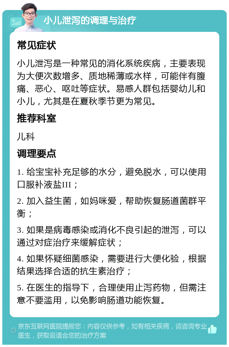 小儿泄泻的调理与治疗 常见症状 小儿泄泻是一种常见的消化系统疾病，主要表现为大便次数增多、质地稀薄或水样，可能伴有腹痛、恶心、呕吐等症状。易感人群包括婴幼儿和小儿，尤其是在夏秋季节更为常见。 推荐科室 儿科 调理要点 1. 给宝宝补充足够的水分，避免脱水，可以使用口服补液盐III； 2. 加入益生菌，如妈咪爱，帮助恢复肠道菌群平衡； 3. 如果是病毒感染或消化不良引起的泄泻，可以通过对症治疗来缓解症状； 4. 如果怀疑细菌感染，需要进行大便化验，根据结果选择合适的抗生素治疗； 5. 在医生的指导下，合理使用止泻药物，但需注意不要滥用，以免影响肠道功能恢复。