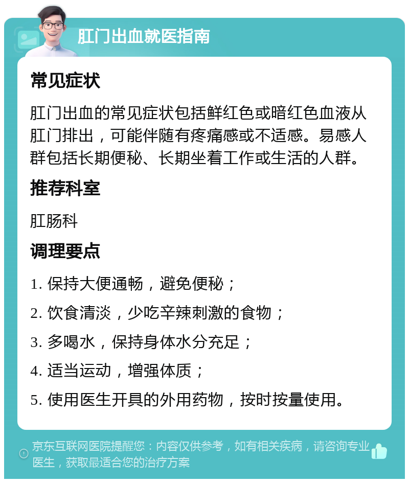 肛门出血就医指南 常见症状 肛门出血的常见症状包括鲜红色或暗红色血液从肛门排出，可能伴随有疼痛感或不适感。易感人群包括长期便秘、长期坐着工作或生活的人群。 推荐科室 肛肠科 调理要点 1. 保持大便通畅，避免便秘； 2. 饮食清淡，少吃辛辣刺激的食物； 3. 多喝水，保持身体水分充足； 4. 适当运动，增强体质； 5. 使用医生开具的外用药物，按时按量使用。