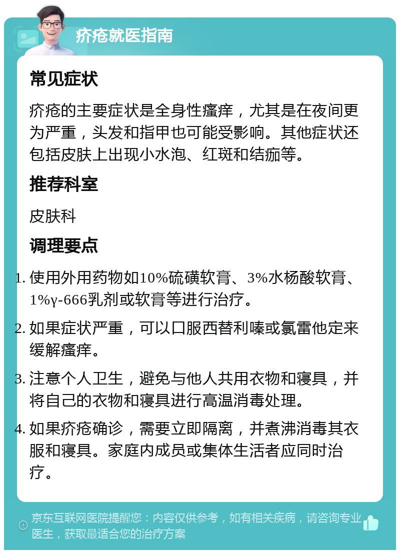 疥疮就医指南 常见症状 疥疮的主要症状是全身性瘙痒，尤其是在夜间更为严重，头发和指甲也可能受影响。其他症状还包括皮肤上出现小水泡、红斑和结痂等。 推荐科室 皮肤科 调理要点 使用外用药物如10%硫磺软膏、3%水杨酸软膏、1%γ-666乳剂或软膏等进行治疗。 如果症状严重，可以口服西替利嗪或氯雷他定来缓解瘙痒。 注意个人卫生，避免与他人共用衣物和寝具，并将自己的衣物和寝具进行高温消毒处理。 如果疥疮确诊，需要立即隔离，并煮沸消毒其衣服和寝具。家庭内成员或集体生活者应同时治疗。