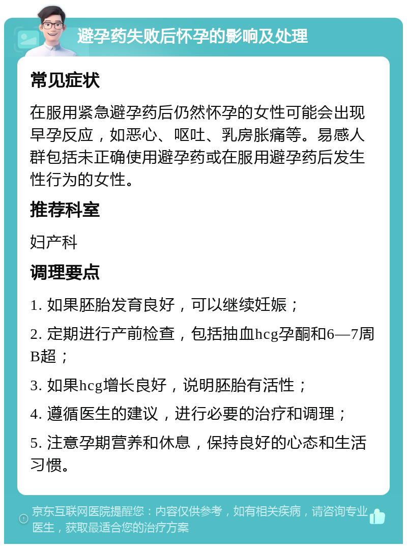 避孕药失败后怀孕的影响及处理 常见症状 在服用紧急避孕药后仍然怀孕的女性可能会出现早孕反应，如恶心、呕吐、乳房胀痛等。易感人群包括未正确使用避孕药或在服用避孕药后发生性行为的女性。 推荐科室 妇产科 调理要点 1. 如果胚胎发育良好，可以继续妊娠； 2. 定期进行产前检查，包括抽血hcg孕酮和6—7周B超； 3. 如果hcg增长良好，说明胚胎有活性； 4. 遵循医生的建议，进行必要的治疗和调理； 5. 注意孕期营养和休息，保持良好的心态和生活习惯。