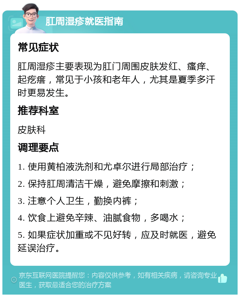 肛周湿疹就医指南 常见症状 肛周湿疹主要表现为肛门周围皮肤发红、瘙痒、起疙瘩，常见于小孩和老年人，尤其是夏季多汗时更易发生。 推荐科室 皮肤科 调理要点 1. 使用黄柏液洗剂和尤卓尔进行局部治疗； 2. 保持肛周清洁干燥，避免摩擦和刺激； 3. 注意个人卫生，勤换内裤； 4. 饮食上避免辛辣、油腻食物，多喝水； 5. 如果症状加重或不见好转，应及时就医，避免延误治疗。