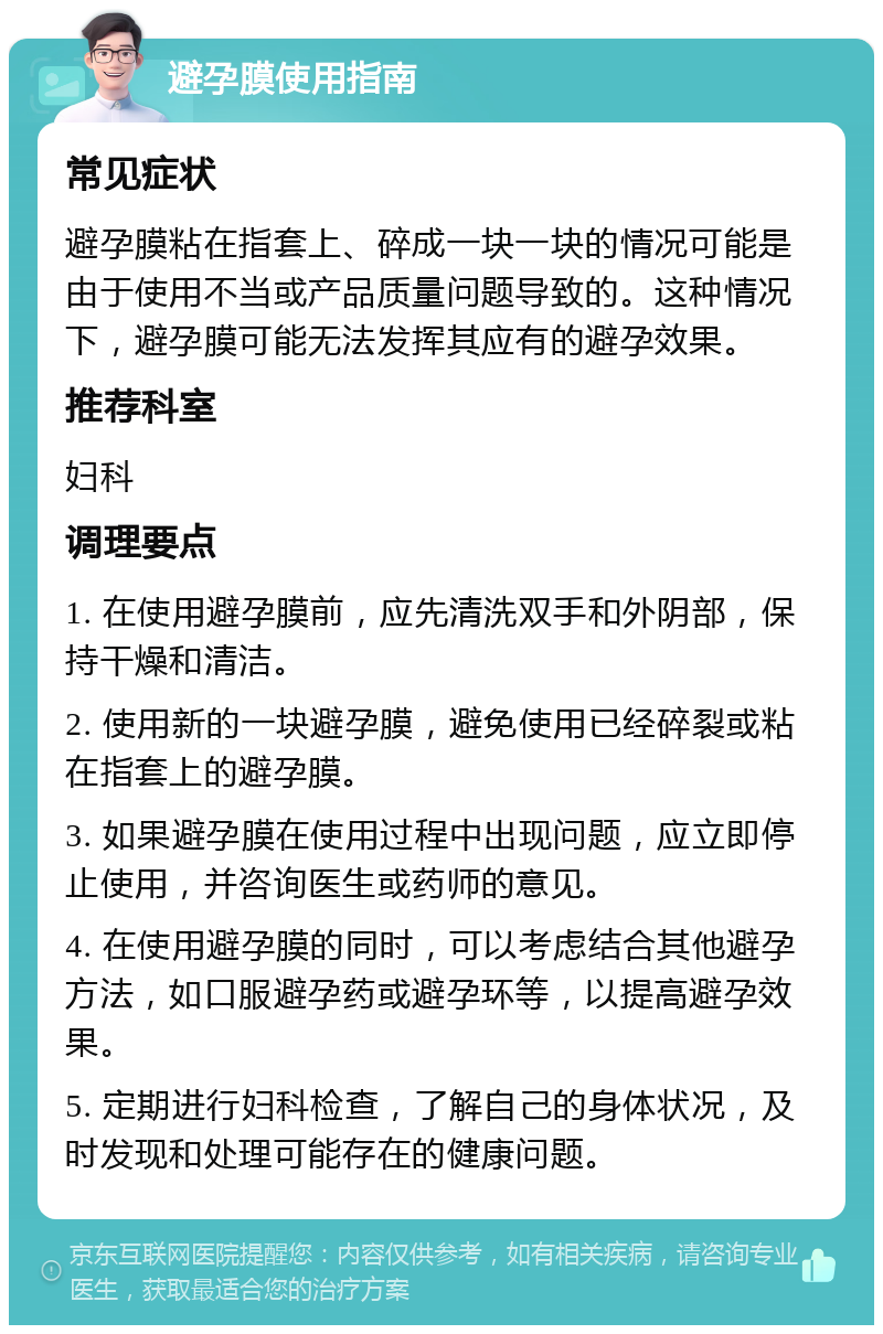 避孕膜使用指南 常见症状 避孕膜粘在指套上、碎成一块一块的情况可能是由于使用不当或产品质量问题导致的。这种情况下，避孕膜可能无法发挥其应有的避孕效果。 推荐科室 妇科 调理要点 1. 在使用避孕膜前，应先清洗双手和外阴部，保持干燥和清洁。 2. 使用新的一块避孕膜，避免使用已经碎裂或粘在指套上的避孕膜。 3. 如果避孕膜在使用过程中出现问题，应立即停止使用，并咨询医生或药师的意见。 4. 在使用避孕膜的同时，可以考虑结合其他避孕方法，如口服避孕药或避孕环等，以提高避孕效果。 5. 定期进行妇科检查，了解自己的身体状况，及时发现和处理可能存在的健康问题。