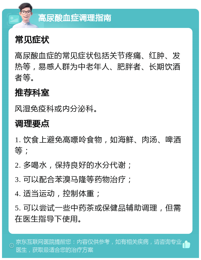 高尿酸血症调理指南 常见症状 高尿酸血症的常见症状包括关节疼痛、红肿、发热等，易感人群为中老年人、肥胖者、长期饮酒者等。 推荐科室 风湿免疫科或内分泌科。 调理要点 1. 饮食上避免高嘌呤食物，如海鲜、肉汤、啤酒等； 2. 多喝水，保持良好的水分代谢； 3. 可以配合苯溴马隆等药物治疗； 4. 适当运动，控制体重； 5. 可以尝试一些中药茶或保健品辅助调理，但需在医生指导下使用。