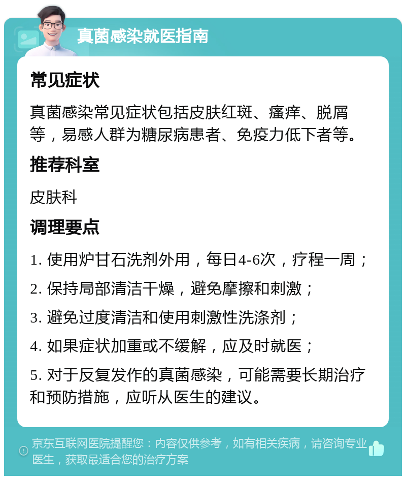 真菌感染就医指南 常见症状 真菌感染常见症状包括皮肤红斑、瘙痒、脱屑等，易感人群为糖尿病患者、免疫力低下者等。 推荐科室 皮肤科 调理要点 1. 使用炉甘石洗剂外用，每日4-6次，疗程一周； 2. 保持局部清洁干燥，避免摩擦和刺激； 3. 避免过度清洁和使用刺激性洗涤剂； 4. 如果症状加重或不缓解，应及时就医； 5. 对于反复发作的真菌感染，可能需要长期治疗和预防措施，应听从医生的建议。