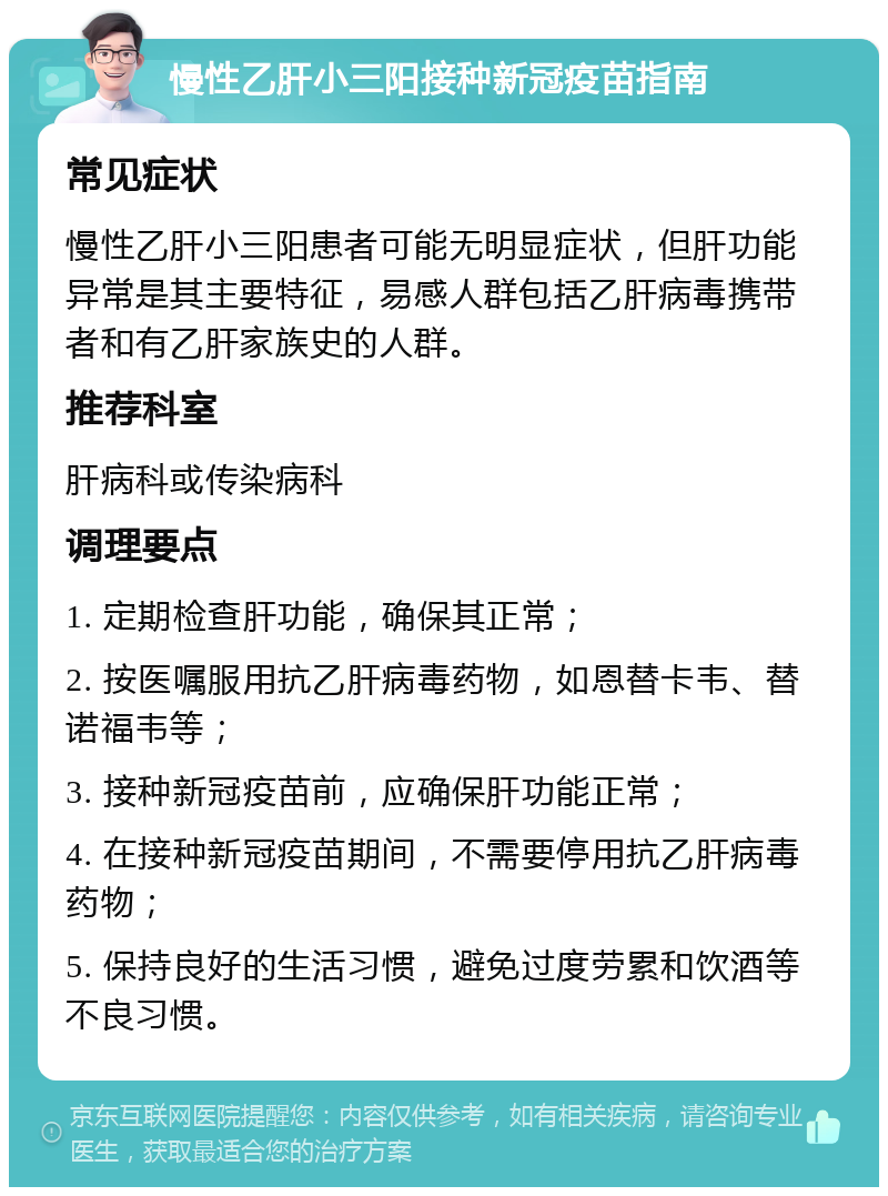 慢性乙肝小三阳接种新冠疫苗指南 常见症状 慢性乙肝小三阳患者可能无明显症状，但肝功能异常是其主要特征，易感人群包括乙肝病毒携带者和有乙肝家族史的人群。 推荐科室 肝病科或传染病科 调理要点 1. 定期检查肝功能，确保其正常； 2. 按医嘱服用抗乙肝病毒药物，如恩替卡韦、替诺福韦等； 3. 接种新冠疫苗前，应确保肝功能正常； 4. 在接种新冠疫苗期间，不需要停用抗乙肝病毒药物； 5. 保持良好的生活习惯，避免过度劳累和饮酒等不良习惯。