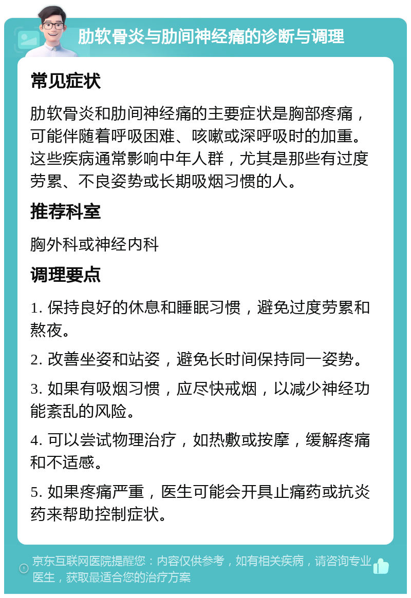 肋软骨炎与肋间神经痛的诊断与调理 常见症状 肋软骨炎和肋间神经痛的主要症状是胸部疼痛，可能伴随着呼吸困难、咳嗽或深呼吸时的加重。这些疾病通常影响中年人群，尤其是那些有过度劳累、不良姿势或长期吸烟习惯的人。 推荐科室 胸外科或神经内科 调理要点 1. 保持良好的休息和睡眠习惯，避免过度劳累和熬夜。 2. 改善坐姿和站姿，避免长时间保持同一姿势。 3. 如果有吸烟习惯，应尽快戒烟，以减少神经功能紊乱的风险。 4. 可以尝试物理治疗，如热敷或按摩，缓解疼痛和不适感。 5. 如果疼痛严重，医生可能会开具止痛药或抗炎药来帮助控制症状。