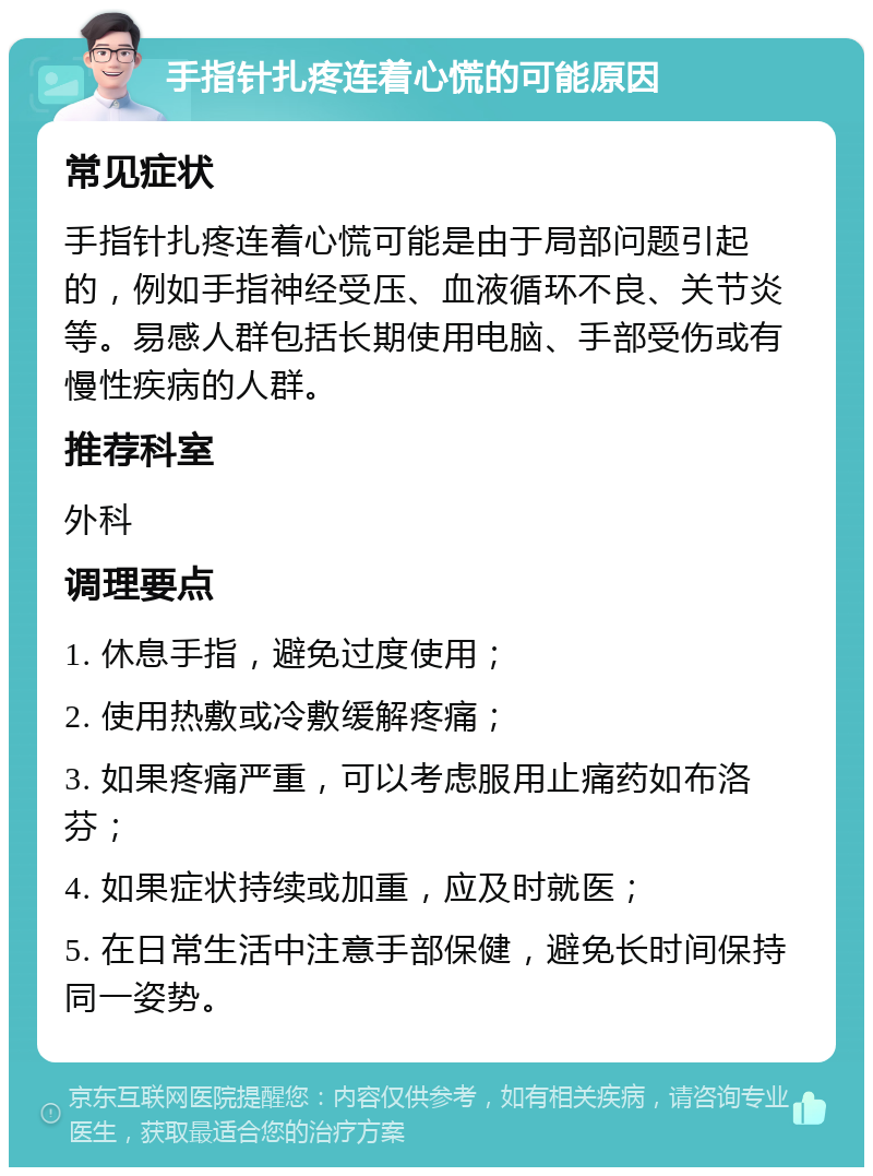 手指针扎疼连着心慌的可能原因 常见症状 手指针扎疼连着心慌可能是由于局部问题引起的，例如手指神经受压、血液循环不良、关节炎等。易感人群包括长期使用电脑、手部受伤或有慢性疾病的人群。 推荐科室 外科 调理要点 1. 休息手指，避免过度使用； 2. 使用热敷或冷敷缓解疼痛； 3. 如果疼痛严重，可以考虑服用止痛药如布洛芬； 4. 如果症状持续或加重，应及时就医； 5. 在日常生活中注意手部保健，避免长时间保持同一姿势。