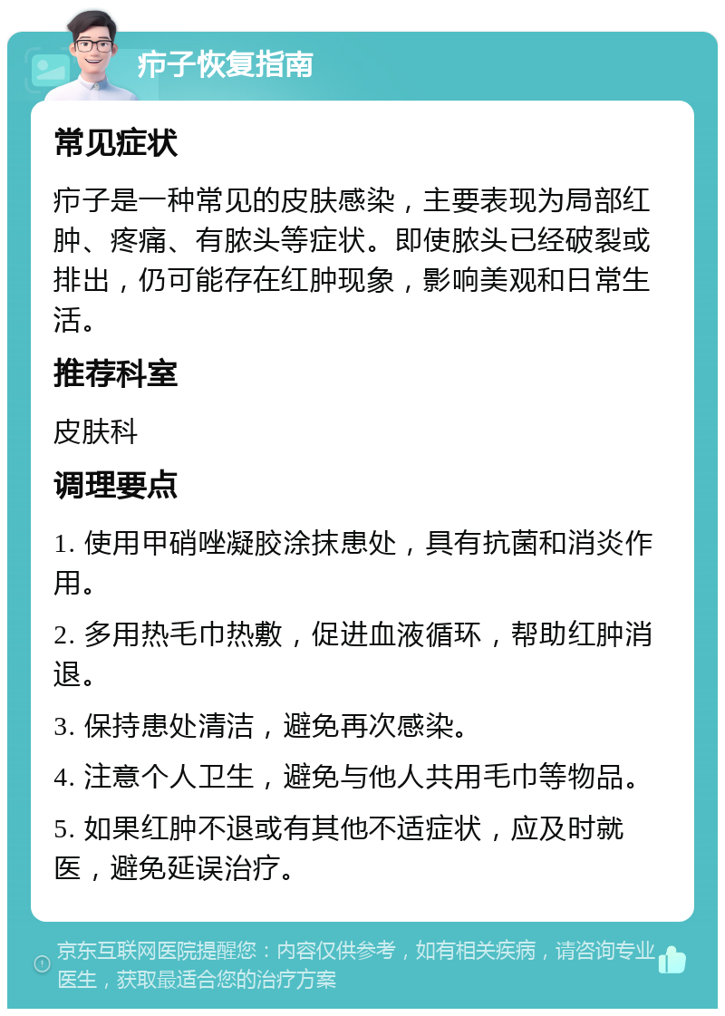 疖子恢复指南 常见症状 疖子是一种常见的皮肤感染，主要表现为局部红肿、疼痛、有脓头等症状。即使脓头已经破裂或排出，仍可能存在红肿现象，影响美观和日常生活。 推荐科室 皮肤科 调理要点 1. 使用甲硝唑凝胶涂抹患处，具有抗菌和消炎作用。 2. 多用热毛巾热敷，促进血液循环，帮助红肿消退。 3. 保持患处清洁，避免再次感染。 4. 注意个人卫生，避免与他人共用毛巾等物品。 5. 如果红肿不退或有其他不适症状，应及时就医，避免延误治疗。