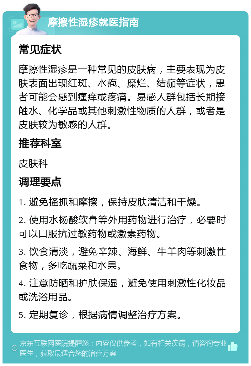 摩擦性湿疹就医指南 常见症状 摩擦性湿疹是一种常见的皮肤病，主要表现为皮肤表面出现红斑、水疱、糜烂、结痂等症状，患者可能会感到瘙痒或疼痛。易感人群包括长期接触水、化学品或其他刺激性物质的人群，或者是皮肤较为敏感的人群。 推荐科室 皮肤科 调理要点 1. 避免搔抓和摩擦，保持皮肤清洁和干燥。 2. 使用水杨酸软膏等外用药物进行治疗，必要时可以口服抗过敏药物或激素药物。 3. 饮食清淡，避免辛辣、海鲜、牛羊肉等刺激性食物，多吃蔬菜和水果。 4. 注意防晒和护肤保湿，避免使用刺激性化妆品或洗浴用品。 5. 定期复诊，根据病情调整治疗方案。