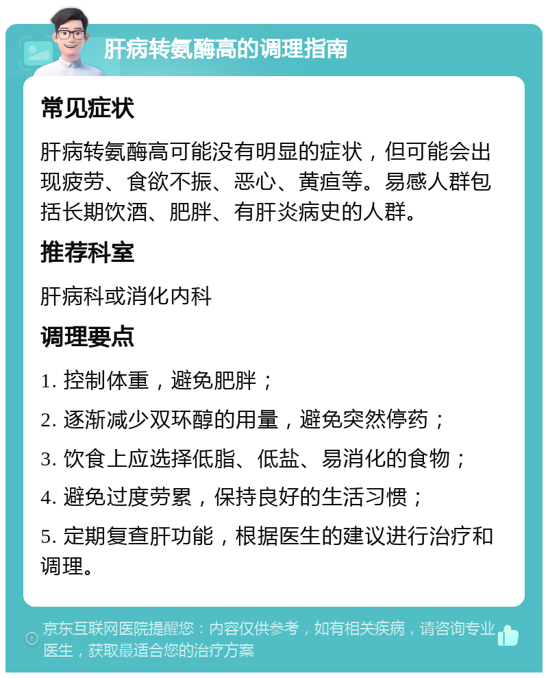 肝病转氨酶高的调理指南 常见症状 肝病转氨酶高可能没有明显的症状，但可能会出现疲劳、食欲不振、恶心、黄疸等。易感人群包括长期饮酒、肥胖、有肝炎病史的人群。 推荐科室 肝病科或消化内科 调理要点 1. 控制体重，避免肥胖； 2. 逐渐减少双环醇的用量，避免突然停药； 3. 饮食上应选择低脂、低盐、易消化的食物； 4. 避免过度劳累，保持良好的生活习惯； 5. 定期复查肝功能，根据医生的建议进行治疗和调理。