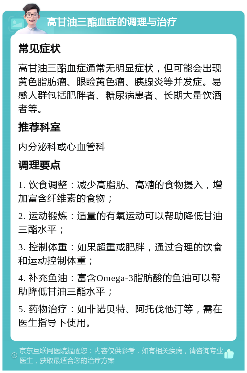 高甘油三酯血症的调理与治疗 常见症状 高甘油三酯血症通常无明显症状，但可能会出现黄色脂肪瘤、眼睑黄色瘤、胰腺炎等并发症。易感人群包括肥胖者、糖尿病患者、长期大量饮酒者等。 推荐科室 内分泌科或心血管科 调理要点 1. 饮食调整：减少高脂肪、高糖的食物摄入，增加富含纤维素的食物； 2. 运动锻炼：适量的有氧运动可以帮助降低甘油三酯水平； 3. 控制体重：如果超重或肥胖，通过合理的饮食和运动控制体重； 4. 补充鱼油：富含Omega-3脂肪酸的鱼油可以帮助降低甘油三酯水平； 5. 药物治疗：如非诺贝特、阿托伐他汀等，需在医生指导下使用。