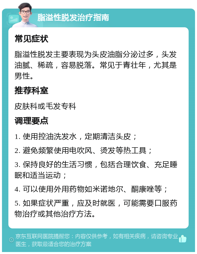 脂溢性脱发治疗指南 常见症状 脂溢性脱发主要表现为头皮油脂分泌过多，头发油腻、稀疏，容易脱落。常见于青壮年，尤其是男性。 推荐科室 皮肤科或毛发专科 调理要点 1. 使用控油洗发水，定期清洁头皮； 2. 避免频繁使用电吹风、烫发等热工具； 3. 保持良好的生活习惯，包括合理饮食、充足睡眠和适当运动； 4. 可以使用外用药物如米诺地尔、酮康唑等； 5. 如果症状严重，应及时就医，可能需要口服药物治疗或其他治疗方法。