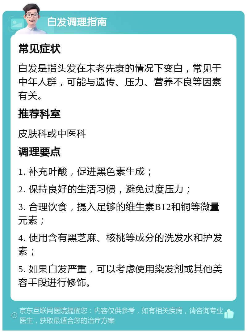 白发调理指南 常见症状 白发是指头发在未老先衰的情况下变白，常见于中年人群，可能与遗传、压力、营养不良等因素有关。 推荐科室 皮肤科或中医科 调理要点 1. 补充叶酸，促进黑色素生成； 2. 保持良好的生活习惯，避免过度压力； 3. 合理饮食，摄入足够的维生素B12和铜等微量元素； 4. 使用含有黑芝麻、核桃等成分的洗发水和护发素； 5. 如果白发严重，可以考虑使用染发剂或其他美容手段进行修饰。