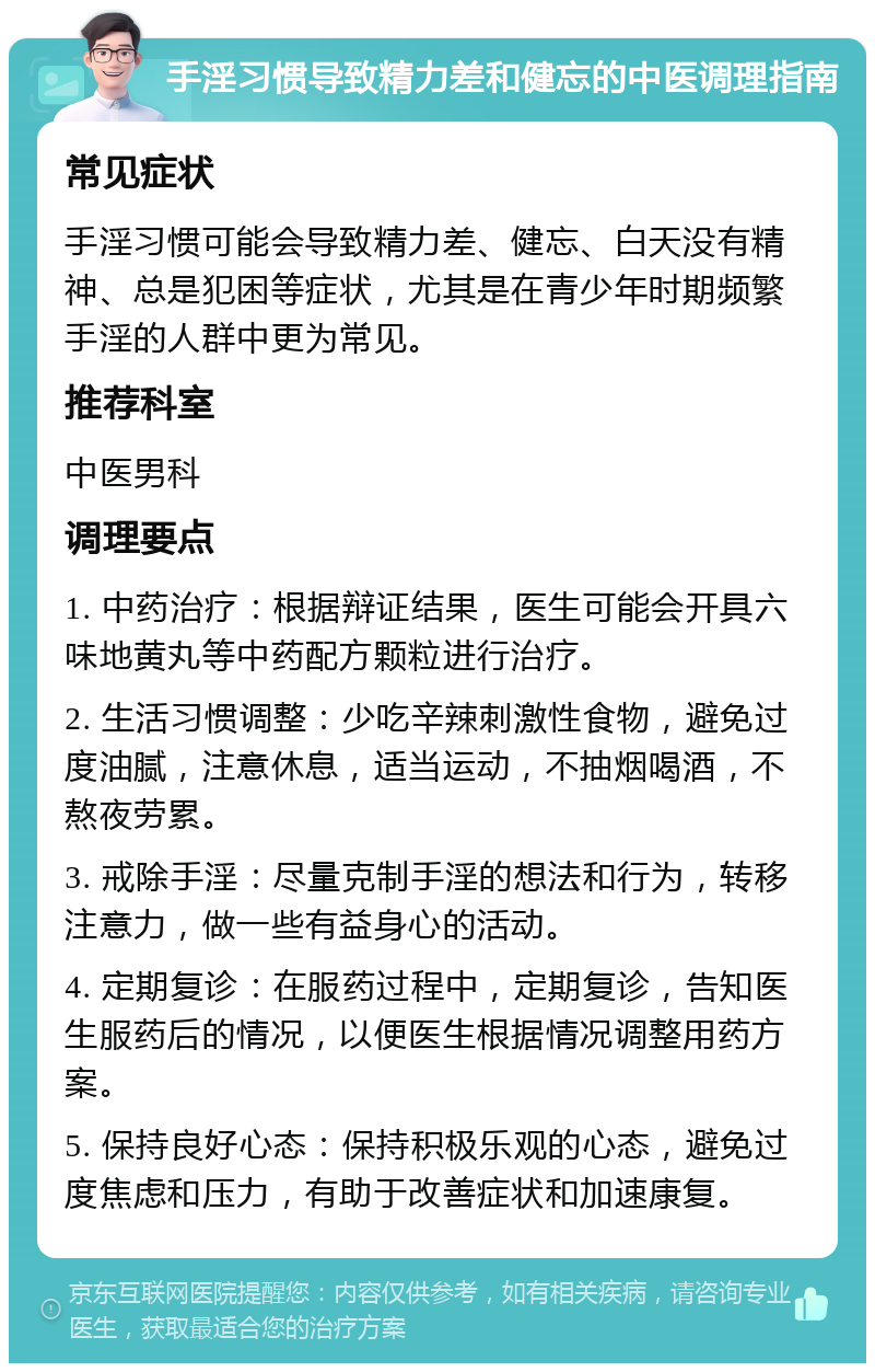 手淫习惯导致精力差和健忘的中医调理指南 常见症状 手淫习惯可能会导致精力差、健忘、白天没有精神、总是犯困等症状，尤其是在青少年时期频繁手淫的人群中更为常见。 推荐科室 中医男科 调理要点 1. 中药治疗：根据辩证结果，医生可能会开具六味地黄丸等中药配方颗粒进行治疗。 2. 生活习惯调整：少吃辛辣刺激性食物，避免过度油腻，注意休息，适当运动，不抽烟喝酒，不熬夜劳累。 3. 戒除手淫：尽量克制手淫的想法和行为，转移注意力，做一些有益身心的活动。 4. 定期复诊：在服药过程中，定期复诊，告知医生服药后的情况，以便医生根据情况调整用药方案。 5. 保持良好心态：保持积极乐观的心态，避免过度焦虑和压力，有助于改善症状和加速康复。