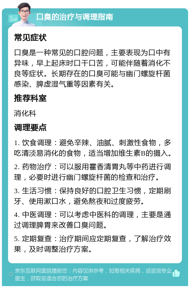 口臭的治疗与调理指南 常见症状 口臭是一种常见的口腔问题，主要表现为口中有异味，早上起床时口干口苦，可能伴随着消化不良等症状。长期存在的口臭可能与幽门螺旋杆菌感染、脾虚湿气重等因素有关。 推荐科室 消化科 调理要点 1. 饮食调理：避免辛辣、油腻、刺激性食物，多吃清淡易消化的食物，适当增加维生素B的摄入。 2. 药物治疗：可以服用霍香清胃丸等中药进行调理，必要时进行幽门螺旋杆菌的检查和治疗。 3. 生活习惯：保持良好的口腔卫生习惯，定期刷牙、使用漱口水，避免熬夜和过度疲劳。 4. 中医调理：可以考虑中医科的调理，主要是通过调理脾胃来改善口臭问题。 5. 定期复查：治疗期间应定期复查，了解治疗效果，及时调整治疗方案。