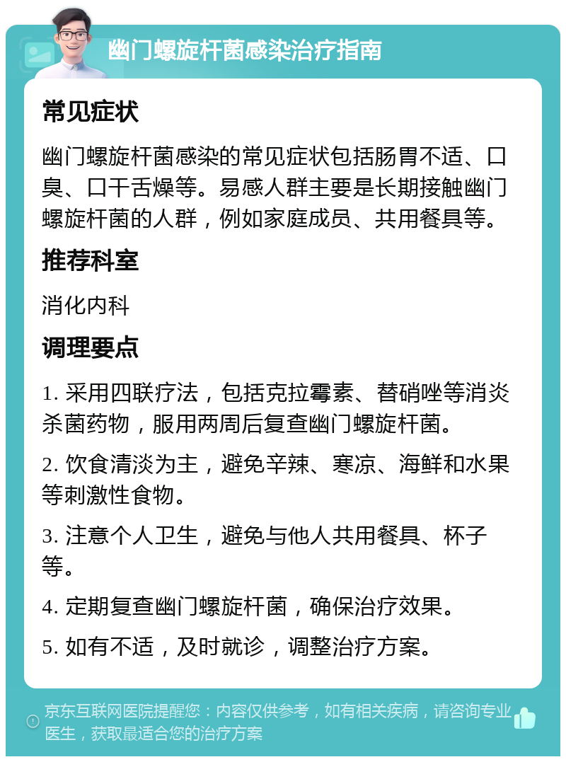 幽门螺旋杆菌感染治疗指南 常见症状 幽门螺旋杆菌感染的常见症状包括肠胃不适、口臭、口干舌燥等。易感人群主要是长期接触幽门螺旋杆菌的人群，例如家庭成员、共用餐具等。 推荐科室 消化内科 调理要点 1. 采用四联疗法，包括克拉霉素、替硝唑等消炎杀菌药物，服用两周后复查幽门螺旋杆菌。 2. 饮食清淡为主，避免辛辣、寒凉、海鲜和水果等刺激性食物。 3. 注意个人卫生，避免与他人共用餐具、杯子等。 4. 定期复查幽门螺旋杆菌，确保治疗效果。 5. 如有不适，及时就诊，调整治疗方案。