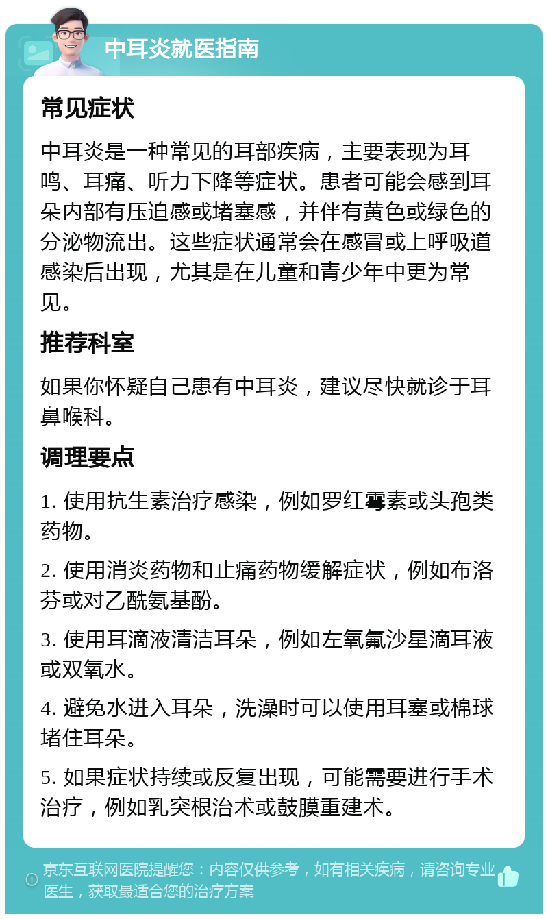 中耳炎就医指南 常见症状 中耳炎是一种常见的耳部疾病，主要表现为耳鸣、耳痛、听力下降等症状。患者可能会感到耳朵内部有压迫感或堵塞感，并伴有黄色或绿色的分泌物流出。这些症状通常会在感冒或上呼吸道感染后出现，尤其是在儿童和青少年中更为常见。 推荐科室 如果你怀疑自己患有中耳炎，建议尽快就诊于耳鼻喉科。 调理要点 1. 使用抗生素治疗感染，例如罗红霉素或头孢类药物。 2. 使用消炎药物和止痛药物缓解症状，例如布洛芬或对乙酰氨基酚。 3. 使用耳滴液清洁耳朵，例如左氧氟沙星滴耳液或双氧水。 4. 避免水进入耳朵，洗澡时可以使用耳塞或棉球堵住耳朵。 5. 如果症状持续或反复出现，可能需要进行手术治疗，例如乳突根治术或鼓膜重建术。