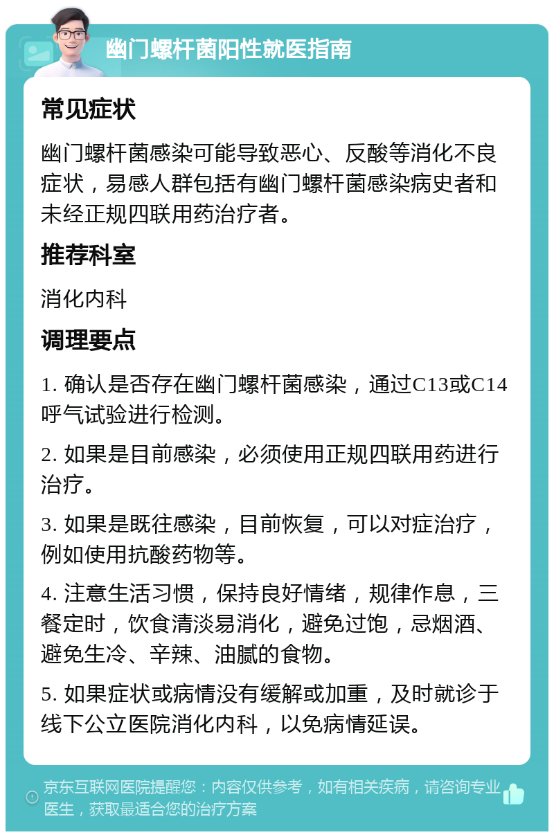 幽门螺杆菌阳性就医指南 常见症状 幽门螺杆菌感染可能导致恶心、反酸等消化不良症状，易感人群包括有幽门螺杆菌感染病史者和未经正规四联用药治疗者。 推荐科室 消化内科 调理要点 1. 确认是否存在幽门螺杆菌感染，通过C13或C14呼气试验进行检测。 2. 如果是目前感染，必须使用正规四联用药进行治疗。 3. 如果是既往感染，目前恢复，可以对症治疗，例如使用抗酸药物等。 4. 注意生活习惯，保持良好情绪，规律作息，三餐定时，饮食清淡易消化，避免过饱，忌烟酒、避免生冷、辛辣、油腻的食物。 5. 如果症状或病情没有缓解或加重，及时就诊于线下公立医院消化内科，以免病情延误。