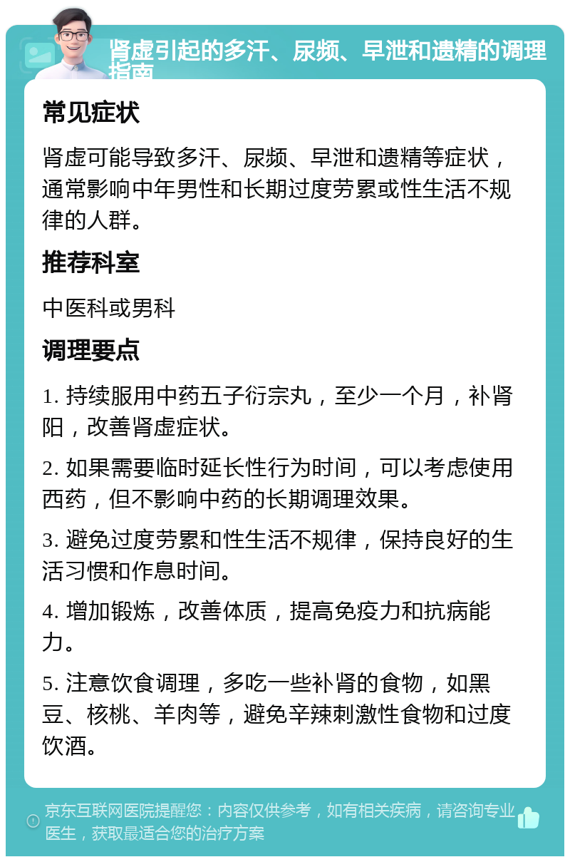 肾虚引起的多汗、尿频、早泄和遗精的调理指南 常见症状 肾虚可能导致多汗、尿频、早泄和遗精等症状，通常影响中年男性和长期过度劳累或性生活不规律的人群。 推荐科室 中医科或男科 调理要点 1. 持续服用中药五子衍宗丸，至少一个月，补肾阳，改善肾虚症状。 2. 如果需要临时延长性行为时间，可以考虑使用西药，但不影响中药的长期调理效果。 3. 避免过度劳累和性生活不规律，保持良好的生活习惯和作息时间。 4. 增加锻炼，改善体质，提高免疫力和抗病能力。 5. 注意饮食调理，多吃一些补肾的食物，如黑豆、核桃、羊肉等，避免辛辣刺激性食物和过度饮酒。