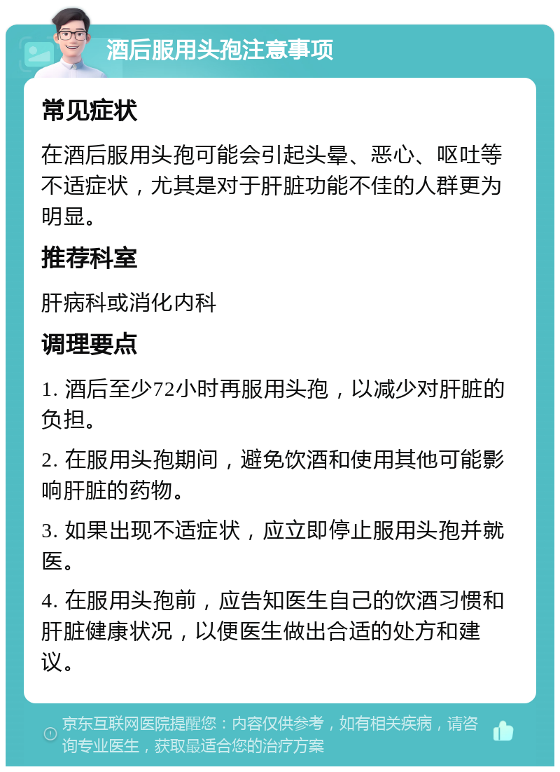 酒后服用头孢注意事项 常见症状 在酒后服用头孢可能会引起头晕、恶心、呕吐等不适症状，尤其是对于肝脏功能不佳的人群更为明显。 推荐科室 肝病科或消化内科 调理要点 1. 酒后至少72小时再服用头孢，以减少对肝脏的负担。 2. 在服用头孢期间，避免饮酒和使用其他可能影响肝脏的药物。 3. 如果出现不适症状，应立即停止服用头孢并就医。 4. 在服用头孢前，应告知医生自己的饮酒习惯和肝脏健康状况，以便医生做出合适的处方和建议。