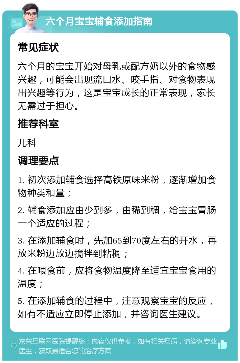 六个月宝宝辅食添加指南 常见症状 六个月的宝宝开始对母乳或配方奶以外的食物感兴趣，可能会出现流口水、咬手指、对食物表现出兴趣等行为，这是宝宝成长的正常表现，家长无需过于担心。 推荐科室 儿科 调理要点 1. 初次添加辅食选择高铁原味米粉，逐渐增加食物种类和量； 2. 辅食添加应由少到多，由稀到稠，给宝宝胃肠一个适应的过程； 3. 在添加辅食时，先加65到70度左右的开水，再放米粉边放边搅拌到粘稠； 4. 在喂食前，应将食物温度降至适宜宝宝食用的温度； 5. 在添加辅食的过程中，注意观察宝宝的反应，如有不适应立即停止添加，并咨询医生建议。