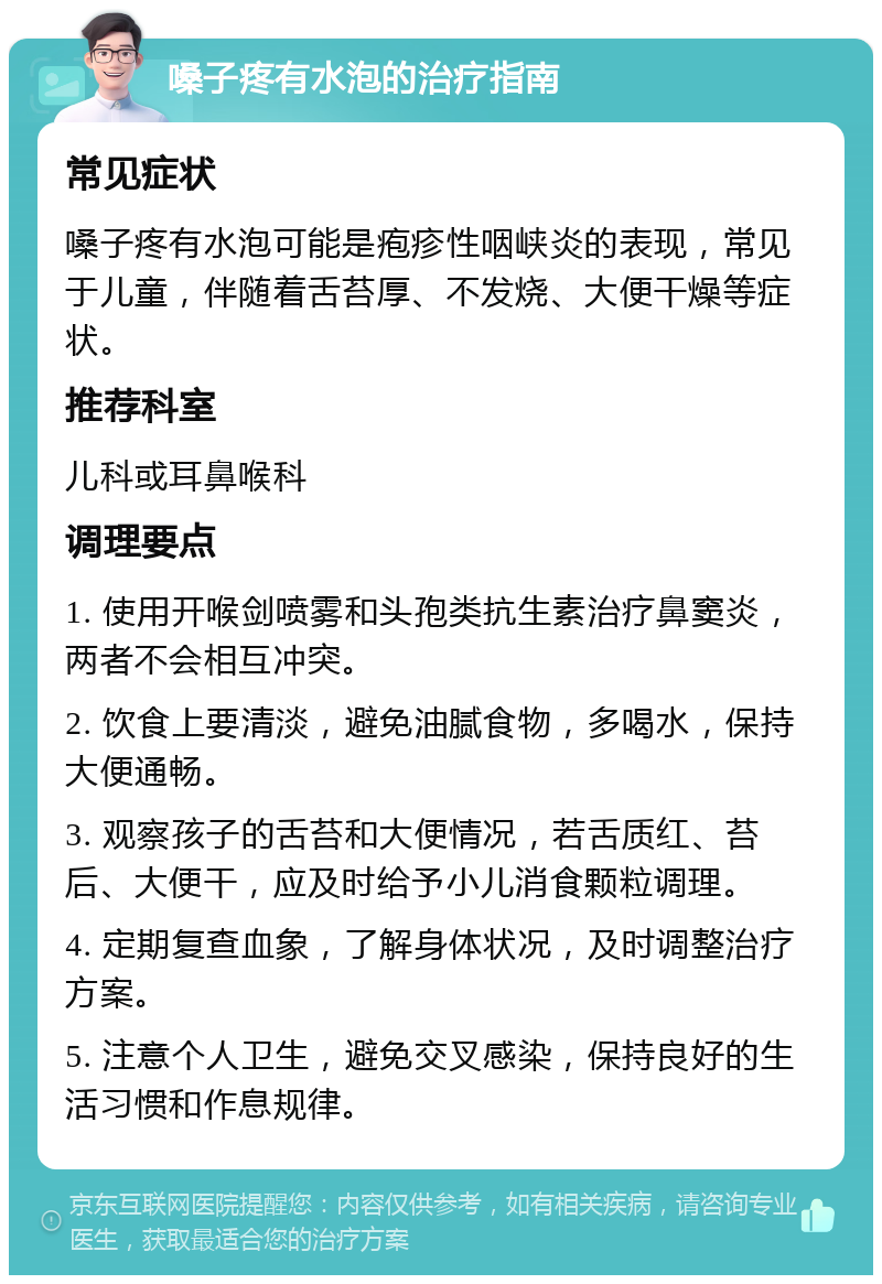 嗓子疼有水泡的治疗指南 常见症状 嗓子疼有水泡可能是疱疹性咽峡炎的表现，常见于儿童，伴随着舌苔厚、不发烧、大便干燥等症状。 推荐科室 儿科或耳鼻喉科 调理要点 1. 使用开喉剑喷雾和头孢类抗生素治疗鼻窦炎，两者不会相互冲突。 2. 饮食上要清淡，避免油腻食物，多喝水，保持大便通畅。 3. 观察孩子的舌苔和大便情况，若舌质红、苔后、大便干，应及时给予小儿消食颗粒调理。 4. 定期复查血象，了解身体状况，及时调整治疗方案。 5. 注意个人卫生，避免交叉感染，保持良好的生活习惯和作息规律。