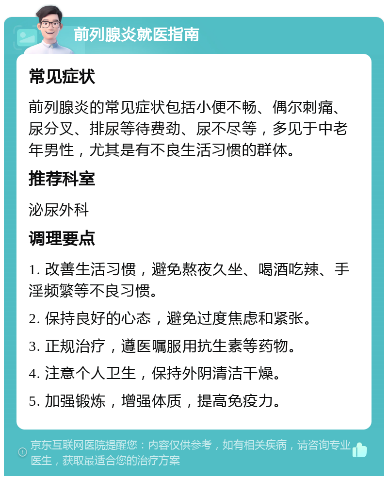 前列腺炎就医指南 常见症状 前列腺炎的常见症状包括小便不畅、偶尔刺痛、尿分叉、排尿等待费劲、尿不尽等，多见于中老年男性，尤其是有不良生活习惯的群体。 推荐科室 泌尿外科 调理要点 1. 改善生活习惯，避免熬夜久坐、喝酒吃辣、手淫频繁等不良习惯。 2. 保持良好的心态，避免过度焦虑和紧张。 3. 正规治疗，遵医嘱服用抗生素等药物。 4. 注意个人卫生，保持外阴清洁干燥。 5. 加强锻炼，增强体质，提高免疫力。