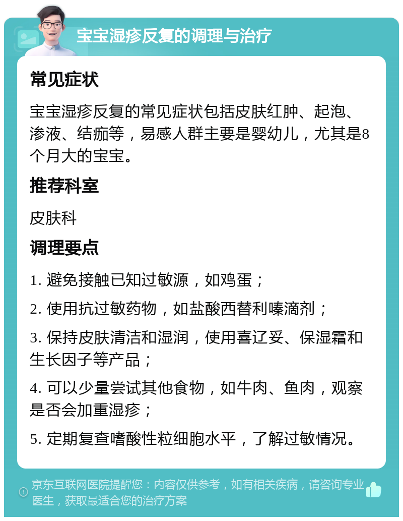 宝宝湿疹反复的调理与治疗 常见症状 宝宝湿疹反复的常见症状包括皮肤红肿、起泡、渗液、结痂等，易感人群主要是婴幼儿，尤其是8个月大的宝宝。 推荐科室 皮肤科 调理要点 1. 避免接触已知过敏源，如鸡蛋； 2. 使用抗过敏药物，如盐酸西替利嗪滴剂； 3. 保持皮肤清洁和湿润，使用喜辽妥、保湿霜和生长因子等产品； 4. 可以少量尝试其他食物，如牛肉、鱼肉，观察是否会加重湿疹； 5. 定期复查嗜酸性粒细胞水平，了解过敏情况。