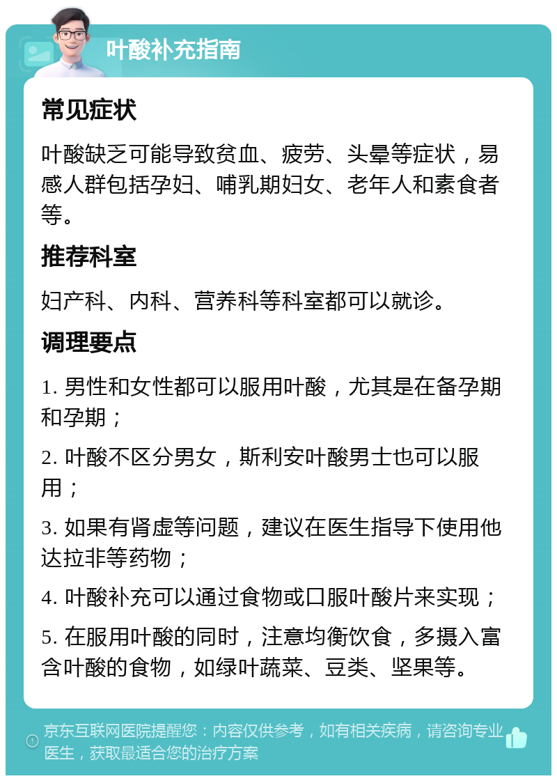 叶酸补充指南 常见症状 叶酸缺乏可能导致贫血、疲劳、头晕等症状，易感人群包括孕妇、哺乳期妇女、老年人和素食者等。 推荐科室 妇产科、内科、营养科等科室都可以就诊。 调理要点 1. 男性和女性都可以服用叶酸，尤其是在备孕期和孕期； 2. 叶酸不区分男女，斯利安叶酸男士也可以服用； 3. 如果有肾虚等问题，建议在医生指导下使用他达拉非等药物； 4. 叶酸补充可以通过食物或口服叶酸片来实现； 5. 在服用叶酸的同时，注意均衡饮食，多摄入富含叶酸的食物，如绿叶蔬菜、豆类、坚果等。