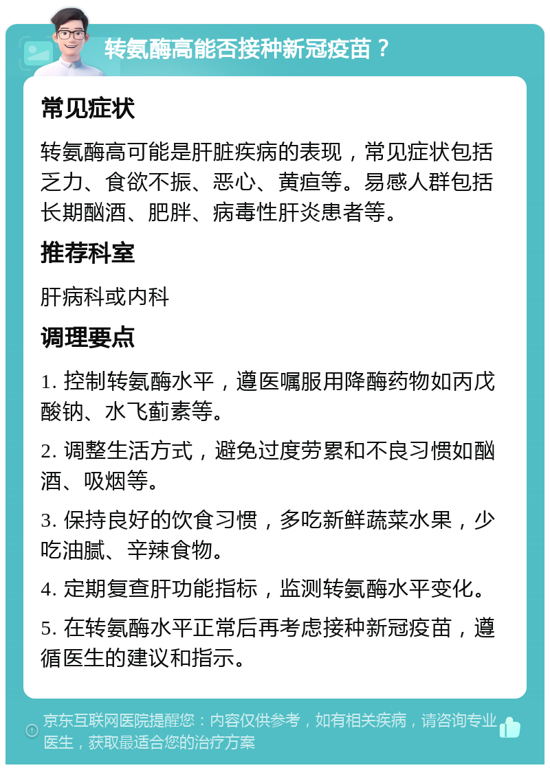 转氨酶高能否接种新冠疫苗？ 常见症状 转氨酶高可能是肝脏疾病的表现，常见症状包括乏力、食欲不振、恶心、黄疸等。易感人群包括长期酗酒、肥胖、病毒性肝炎患者等。 推荐科室 肝病科或内科 调理要点 1. 控制转氨酶水平，遵医嘱服用降酶药物如丙戊酸钠、水飞蓟素等。 2. 调整生活方式，避免过度劳累和不良习惯如酗酒、吸烟等。 3. 保持良好的饮食习惯，多吃新鲜蔬菜水果，少吃油腻、辛辣食物。 4. 定期复查肝功能指标，监测转氨酶水平变化。 5. 在转氨酶水平正常后再考虑接种新冠疫苗，遵循医生的建议和指示。