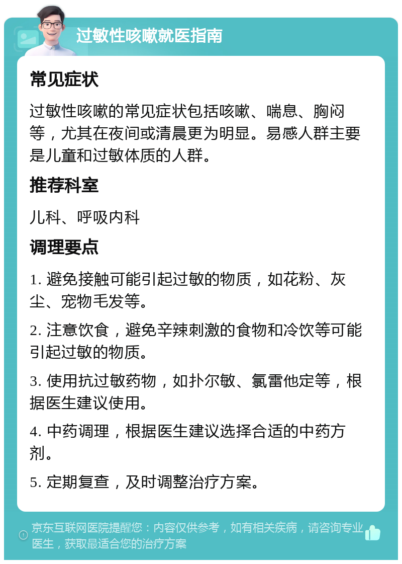 过敏性咳嗽就医指南 常见症状 过敏性咳嗽的常见症状包括咳嗽、喘息、胸闷等，尤其在夜间或清晨更为明显。易感人群主要是儿童和过敏体质的人群。 推荐科室 儿科、呼吸内科 调理要点 1. 避免接触可能引起过敏的物质，如花粉、灰尘、宠物毛发等。 2. 注意饮食，避免辛辣刺激的食物和冷饮等可能引起过敏的物质。 3. 使用抗过敏药物，如扑尔敏、氯雷他定等，根据医生建议使用。 4. 中药调理，根据医生建议选择合适的中药方剂。 5. 定期复查，及时调整治疗方案。