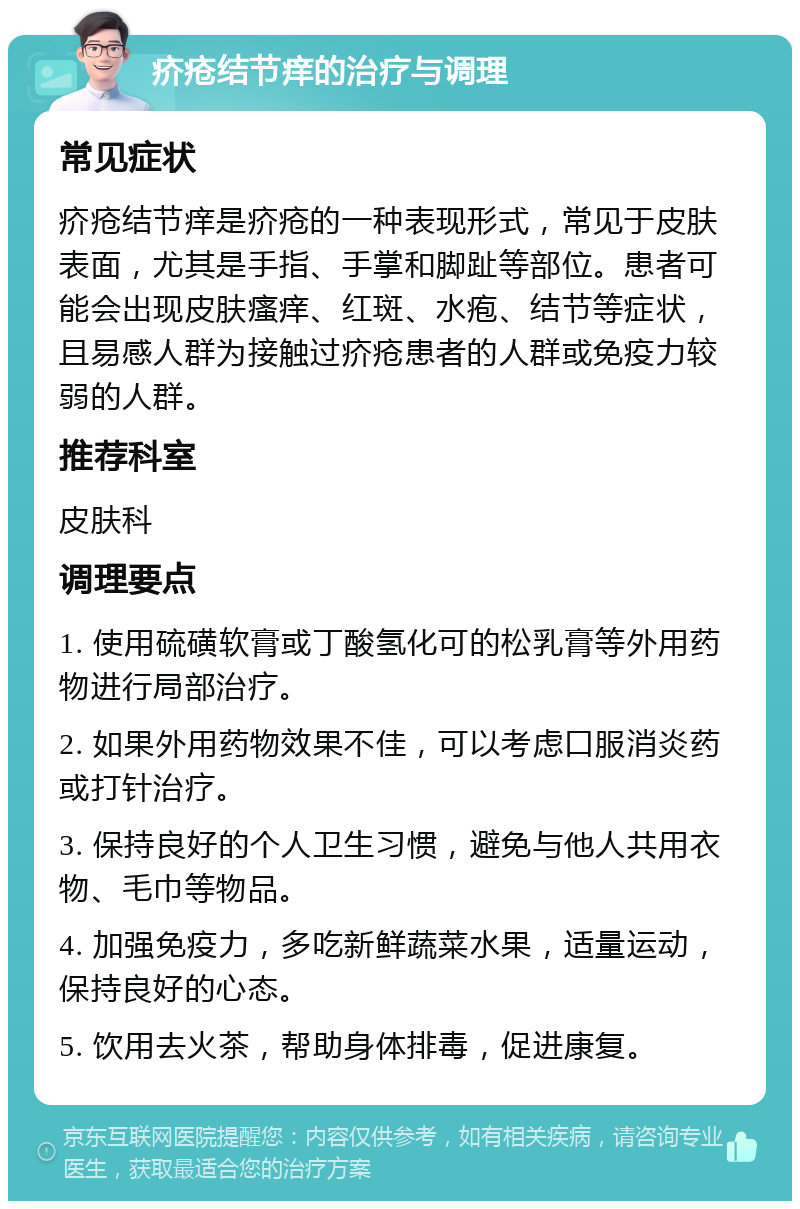 疥疮结节痒的治疗与调理 常见症状 疥疮结节痒是疥疮的一种表现形式，常见于皮肤表面，尤其是手指、手掌和脚趾等部位。患者可能会出现皮肤瘙痒、红斑、水疱、结节等症状，且易感人群为接触过疥疮患者的人群或免疫力较弱的人群。 推荐科室 皮肤科 调理要点 1. 使用硫磺软膏或丁酸氢化可的松乳膏等外用药物进行局部治疗。 2. 如果外用药物效果不佳，可以考虑口服消炎药或打针治疗。 3. 保持良好的个人卫生习惯，避免与他人共用衣物、毛巾等物品。 4. 加强免疫力，多吃新鲜蔬菜水果，适量运动，保持良好的心态。 5. 饮用去火茶，帮助身体排毒，促进康复。