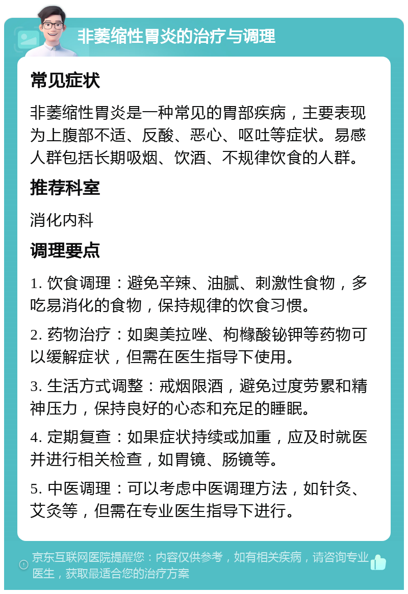 非萎缩性胃炎的治疗与调理 常见症状 非萎缩性胃炎是一种常见的胃部疾病，主要表现为上腹部不适、反酸、恶心、呕吐等症状。易感人群包括长期吸烟、饮酒、不规律饮食的人群。 推荐科室 消化内科 调理要点 1. 饮食调理：避免辛辣、油腻、刺激性食物，多吃易消化的食物，保持规律的饮食习惯。 2. 药物治疗：如奥美拉唑、枸橼酸铋钾等药物可以缓解症状，但需在医生指导下使用。 3. 生活方式调整：戒烟限酒，避免过度劳累和精神压力，保持良好的心态和充足的睡眠。 4. 定期复查：如果症状持续或加重，应及时就医并进行相关检查，如胃镜、肠镜等。 5. 中医调理：可以考虑中医调理方法，如针灸、艾灸等，但需在专业医生指导下进行。