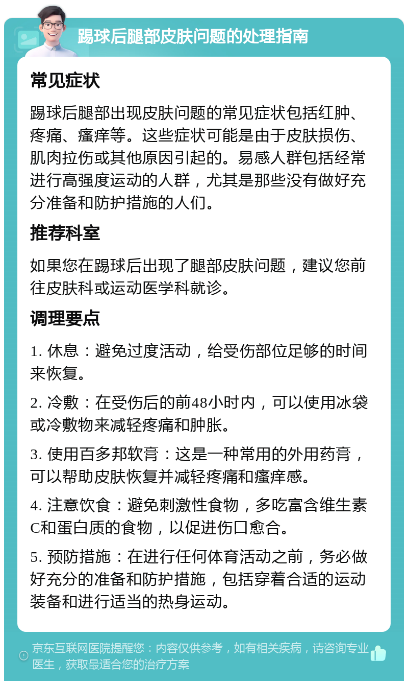 踢球后腿部皮肤问题的处理指南 常见症状 踢球后腿部出现皮肤问题的常见症状包括红肿、疼痛、瘙痒等。这些症状可能是由于皮肤损伤、肌肉拉伤或其他原因引起的。易感人群包括经常进行高强度运动的人群，尤其是那些没有做好充分准备和防护措施的人们。 推荐科室 如果您在踢球后出现了腿部皮肤问题，建议您前往皮肤科或运动医学科就诊。 调理要点 1. 休息：避免过度活动，给受伤部位足够的时间来恢复。 2. 冷敷：在受伤后的前48小时内，可以使用冰袋或冷敷物来减轻疼痛和肿胀。 3. 使用百多邦软膏：这是一种常用的外用药膏，可以帮助皮肤恢复并减轻疼痛和瘙痒感。 4. 注意饮食：避免刺激性食物，多吃富含维生素C和蛋白质的食物，以促进伤口愈合。 5. 预防措施：在进行任何体育活动之前，务必做好充分的准备和防护措施，包括穿着合适的运动装备和进行适当的热身运动。