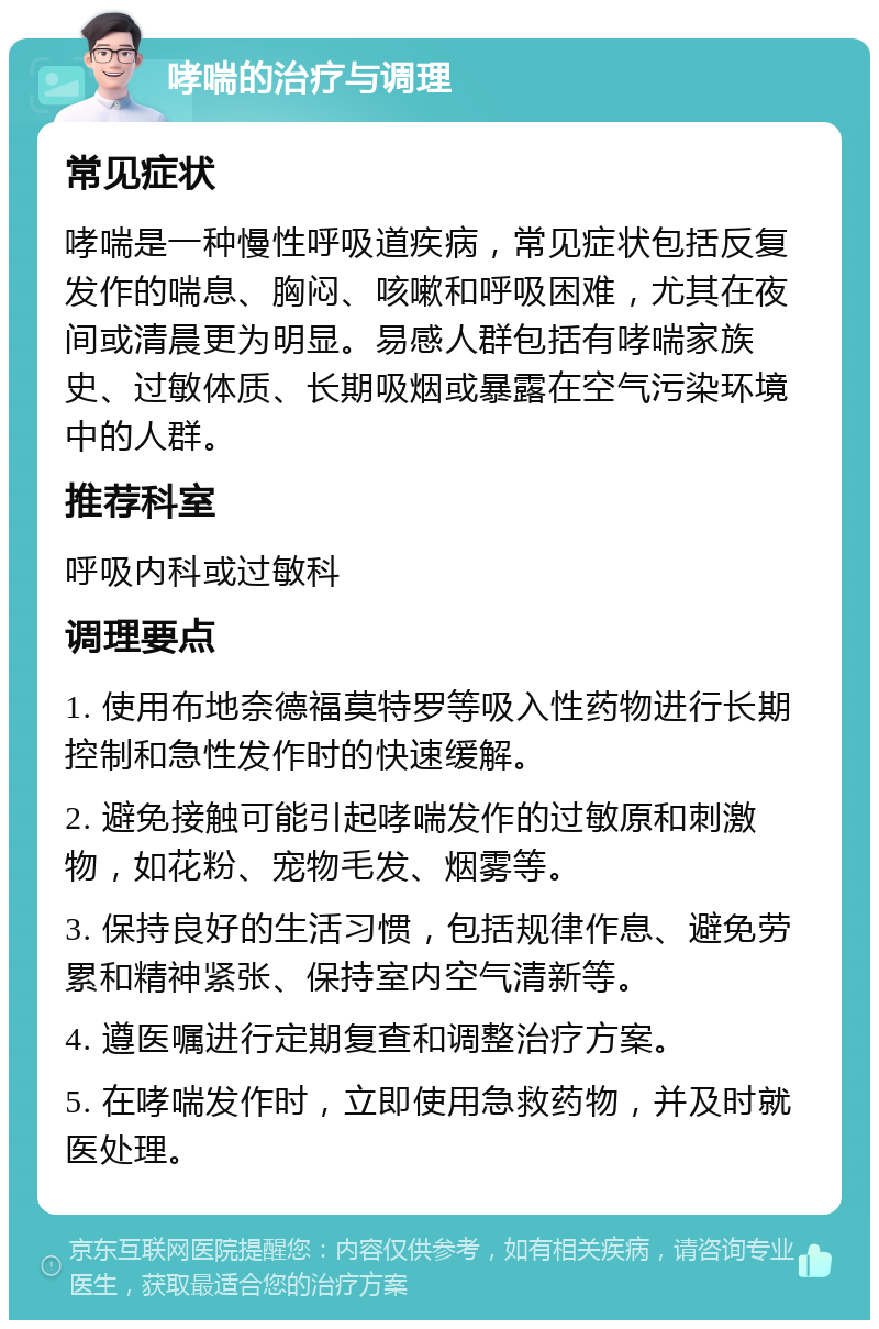 哮喘的治疗与调理 常见症状 哮喘是一种慢性呼吸道疾病，常见症状包括反复发作的喘息、胸闷、咳嗽和呼吸困难，尤其在夜间或清晨更为明显。易感人群包括有哮喘家族史、过敏体质、长期吸烟或暴露在空气污染环境中的人群。 推荐科室 呼吸内科或过敏科 调理要点 1. 使用布地奈德福莫特罗等吸入性药物进行长期控制和急性发作时的快速缓解。 2. 避免接触可能引起哮喘发作的过敏原和刺激物，如花粉、宠物毛发、烟雾等。 3. 保持良好的生活习惯，包括规律作息、避免劳累和精神紧张、保持室内空气清新等。 4. 遵医嘱进行定期复查和调整治疗方案。 5. 在哮喘发作时，立即使用急救药物，并及时就医处理。