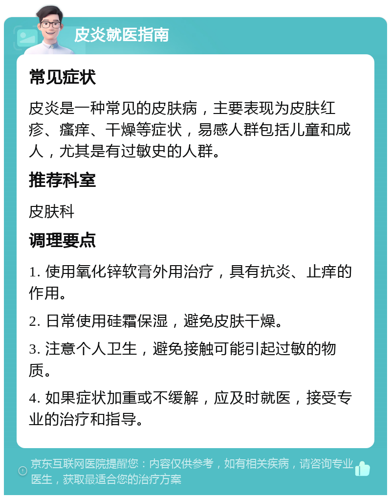 皮炎就医指南 常见症状 皮炎是一种常见的皮肤病，主要表现为皮肤红疹、瘙痒、干燥等症状，易感人群包括儿童和成人，尤其是有过敏史的人群。 推荐科室 皮肤科 调理要点 1. 使用氧化锌软膏外用治疗，具有抗炎、止痒的作用。 2. 日常使用硅霜保湿，避免皮肤干燥。 3. 注意个人卫生，避免接触可能引起过敏的物质。 4. 如果症状加重或不缓解，应及时就医，接受专业的治疗和指导。