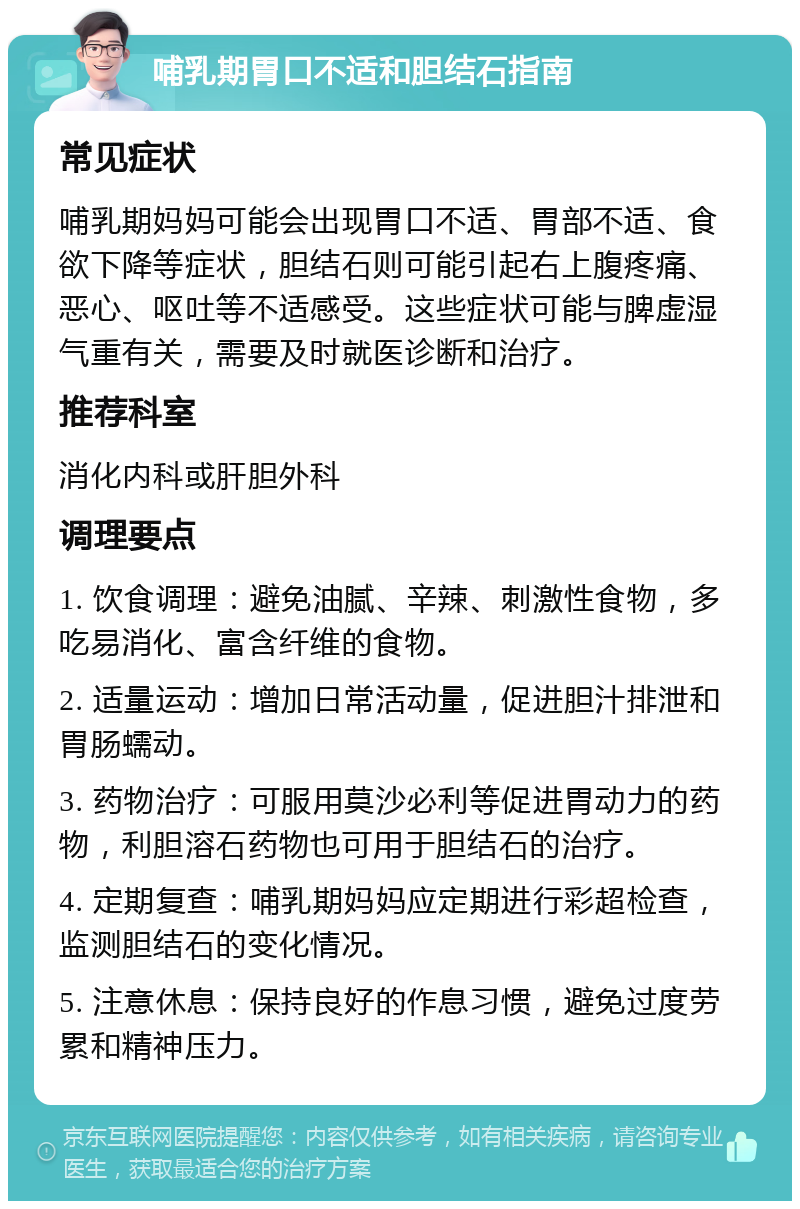 哺乳期胃口不适和胆结石指南 常见症状 哺乳期妈妈可能会出现胃口不适、胃部不适、食欲下降等症状，胆结石则可能引起右上腹疼痛、恶心、呕吐等不适感受。这些症状可能与脾虚湿气重有关，需要及时就医诊断和治疗。 推荐科室 消化内科或肝胆外科 调理要点 1. 饮食调理：避免油腻、辛辣、刺激性食物，多吃易消化、富含纤维的食物。 2. 适量运动：增加日常活动量，促进胆汁排泄和胃肠蠕动。 3. 药物治疗：可服用莫沙必利等促进胃动力的药物，利胆溶石药物也可用于胆结石的治疗。 4. 定期复查：哺乳期妈妈应定期进行彩超检查，监测胆结石的变化情况。 5. 注意休息：保持良好的作息习惯，避免过度劳累和精神压力。