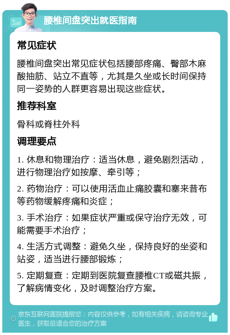 腰椎间盘突出就医指南 常见症状 腰椎间盘突出常见症状包括腰部疼痛、臀部木麻酸抽筋、站立不直等，尤其是久坐或长时间保持同一姿势的人群更容易出现这些症状。 推荐科室 骨科或脊柱外科 调理要点 1. 休息和物理治疗：适当休息，避免剧烈活动，进行物理治疗如按摩、牵引等； 2. 药物治疗：可以使用活血止痛胶囊和塞来昔布等药物缓解疼痛和炎症； 3. 手术治疗：如果症状严重或保守治疗无效，可能需要手术治疗； 4. 生活方式调整：避免久坐，保持良好的坐姿和站姿，适当进行腰部锻炼； 5. 定期复查：定期到医院复查腰椎CT或磁共振，了解病情变化，及时调整治疗方案。