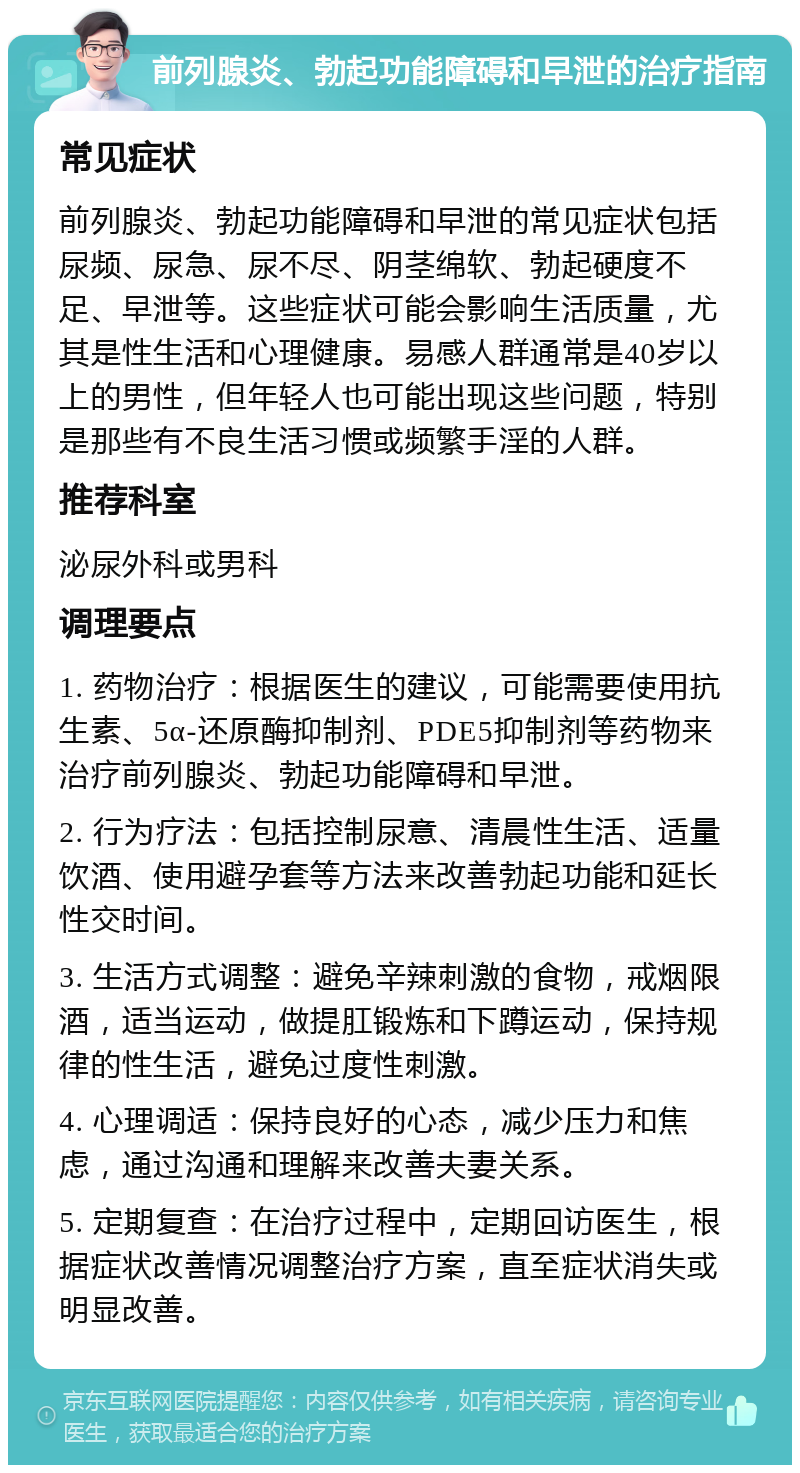 前列腺炎、勃起功能障碍和早泄的治疗指南 常见症状 前列腺炎、勃起功能障碍和早泄的常见症状包括尿频、尿急、尿不尽、阴茎绵软、勃起硬度不足、早泄等。这些症状可能会影响生活质量，尤其是性生活和心理健康。易感人群通常是40岁以上的男性，但年轻人也可能出现这些问题，特别是那些有不良生活习惯或频繁手淫的人群。 推荐科室 泌尿外科或男科 调理要点 1. 药物治疗：根据医生的建议，可能需要使用抗生素、5α-还原酶抑制剂、PDE5抑制剂等药物来治疗前列腺炎、勃起功能障碍和早泄。 2. 行为疗法：包括控制尿意、清晨性生活、适量饮酒、使用避孕套等方法来改善勃起功能和延长性交时间。 3. 生活方式调整：避免辛辣刺激的食物，戒烟限酒，适当运动，做提肛锻炼和下蹲运动，保持规律的性生活，避免过度性刺激。 4. 心理调适：保持良好的心态，减少压力和焦虑，通过沟通和理解来改善夫妻关系。 5. 定期复查：在治疗过程中，定期回访医生，根据症状改善情况调整治疗方案，直至症状消失或明显改善。