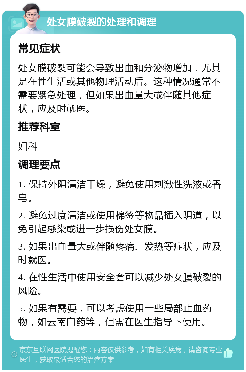 处女膜破裂的处理和调理 常见症状 处女膜破裂可能会导致出血和分泌物增加，尤其是在性生活或其他物理活动后。这种情况通常不需要紧急处理，但如果出血量大或伴随其他症状，应及时就医。 推荐科室 妇科 调理要点 1. 保持外阴清洁干燥，避免使用刺激性洗液或香皂。 2. 避免过度清洁或使用棉签等物品插入阴道，以免引起感染或进一步损伤处女膜。 3. 如果出血量大或伴随疼痛、发热等症状，应及时就医。 4. 在性生活中使用安全套可以减少处女膜破裂的风险。 5. 如果有需要，可以考虑使用一些局部止血药物，如云南白药等，但需在医生指导下使用。