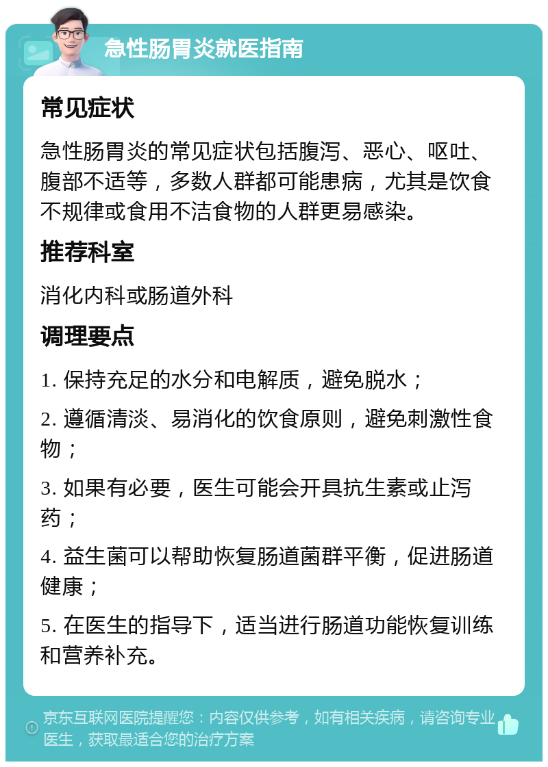 急性肠胃炎就医指南 常见症状 急性肠胃炎的常见症状包括腹泻、恶心、呕吐、腹部不适等，多数人群都可能患病，尤其是饮食不规律或食用不洁食物的人群更易感染。 推荐科室 消化内科或肠道外科 调理要点 1. 保持充足的水分和电解质，避免脱水； 2. 遵循清淡、易消化的饮食原则，避免刺激性食物； 3. 如果有必要，医生可能会开具抗生素或止泻药； 4. 益生菌可以帮助恢复肠道菌群平衡，促进肠道健康； 5. 在医生的指导下，适当进行肠道功能恢复训练和营养补充。