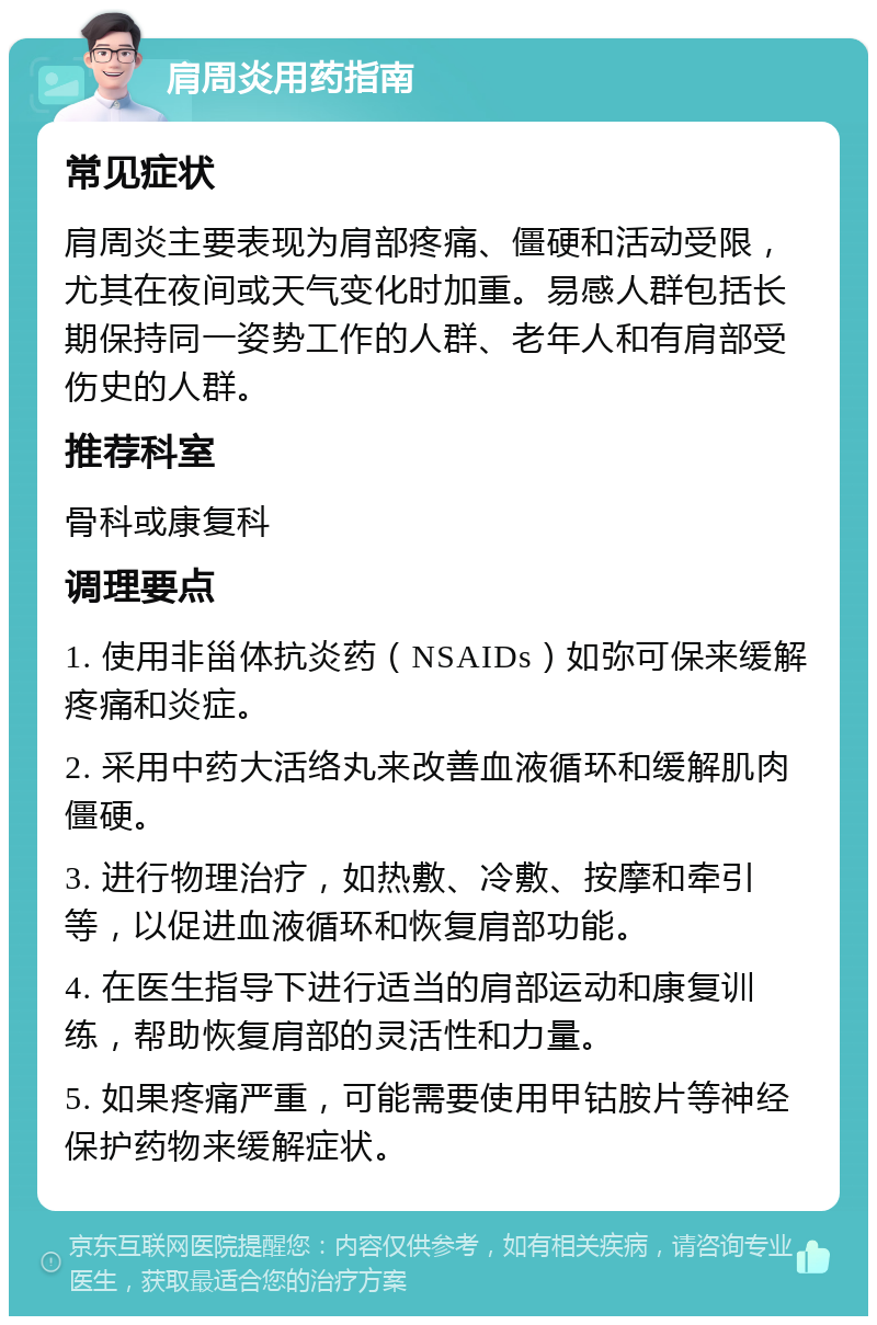 肩周炎用药指南 常见症状 肩周炎主要表现为肩部疼痛、僵硬和活动受限，尤其在夜间或天气变化时加重。易感人群包括长期保持同一姿势工作的人群、老年人和有肩部受伤史的人群。 推荐科室 骨科或康复科 调理要点 1. 使用非甾体抗炎药（NSAIDs）如弥可保来缓解疼痛和炎症。 2. 采用中药大活络丸来改善血液循环和缓解肌肉僵硬。 3. 进行物理治疗，如热敷、冷敷、按摩和牵引等，以促进血液循环和恢复肩部功能。 4. 在医生指导下进行适当的肩部运动和康复训练，帮助恢复肩部的灵活性和力量。 5. 如果疼痛严重，可能需要使用甲钴胺片等神经保护药物来缓解症状。