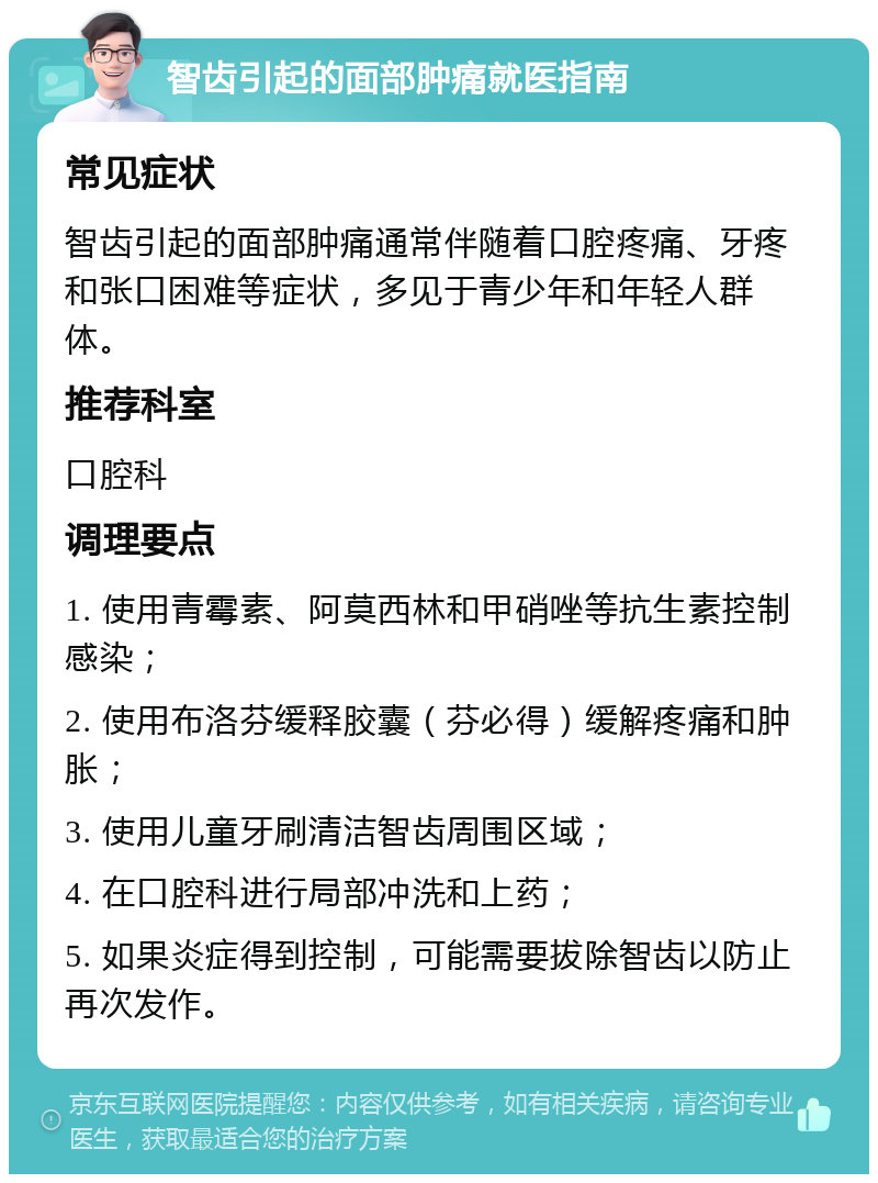 智齿引起的面部肿痛就医指南 常见症状 智齿引起的面部肿痛通常伴随着口腔疼痛、牙疼和张口困难等症状，多见于青少年和年轻人群体。 推荐科室 口腔科 调理要点 1. 使用青霉素、阿莫西林和甲硝唑等抗生素控制感染； 2. 使用布洛芬缓释胶囊（芬必得）缓解疼痛和肿胀； 3. 使用儿童牙刷清洁智齿周围区域； 4. 在口腔科进行局部冲洗和上药； 5. 如果炎症得到控制，可能需要拔除智齿以防止再次发作。