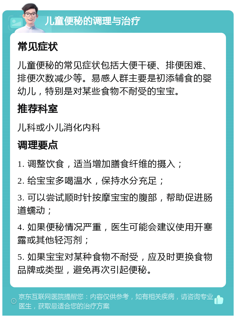 儿童便秘的调理与治疗 常见症状 儿童便秘的常见症状包括大便干硬、排便困难、排便次数减少等。易感人群主要是初添辅食的婴幼儿，特别是对某些食物不耐受的宝宝。 推荐科室 儿科或小儿消化内科 调理要点 1. 调整饮食，适当增加膳食纤维的摄入； 2. 给宝宝多喝温水，保持水分充足； 3. 可以尝试顺时针按摩宝宝的腹部，帮助促进肠道蠕动； 4. 如果便秘情况严重，医生可能会建议使用开塞露或其他轻泻剂； 5. 如果宝宝对某种食物不耐受，应及时更换食物品牌或类型，避免再次引起便秘。