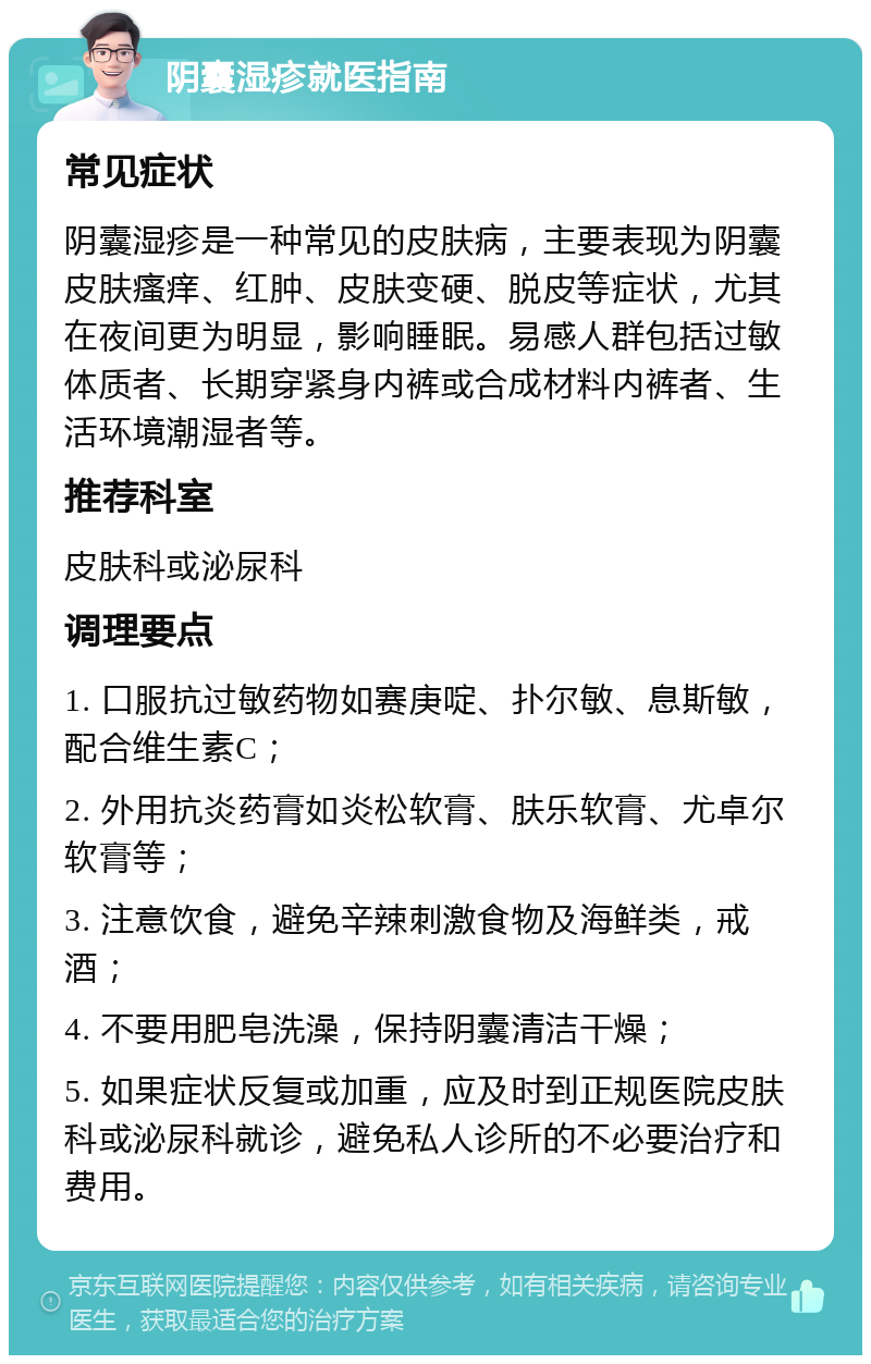 阴囊湿疹就医指南 常见症状 阴囊湿疹是一种常见的皮肤病，主要表现为阴囊皮肤瘙痒、红肿、皮肤变硬、脱皮等症状，尤其在夜间更为明显，影响睡眠。易感人群包括过敏体质者、长期穿紧身内裤或合成材料内裤者、生活环境潮湿者等。 推荐科室 皮肤科或泌尿科 调理要点 1. 口服抗过敏药物如赛庚啶、扑尔敏、息斯敏，配合维生素C； 2. 外用抗炎药膏如炎松软膏、肤乐软膏、尤卓尔软膏等； 3. 注意饮食，避免辛辣刺激食物及海鲜类，戒酒； 4. 不要用肥皂洗澡，保持阴囊清洁干燥； 5. 如果症状反复或加重，应及时到正规医院皮肤科或泌尿科就诊，避免私人诊所的不必要治疗和费用。